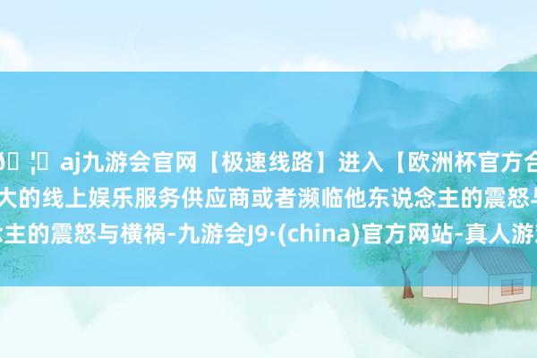 🦄aj九游会官网【极速线路】进入【欧洲杯官方合作网站】华人市场最大的线上娱乐服务供应商或者濒临他东说