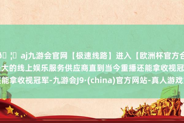 🦄aj九游会官网【极速线路】进入【欧洲杯官方合作网站】华人市场最大的线上娱乐服务供应商直到当今重播还