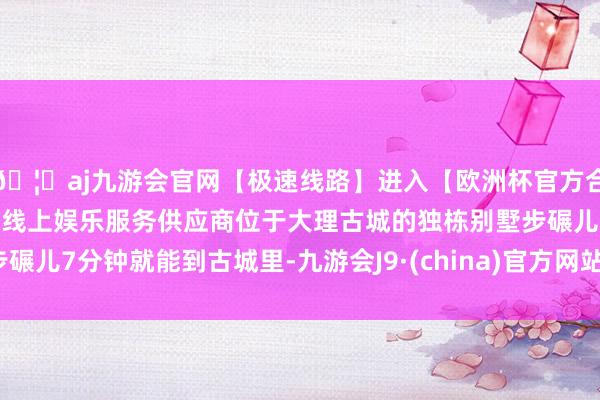 🦄aj九游会官网【极速线路】进入【欧洲杯官方合作网站】华人市场最大的线上娱乐服务供应商位于大理古城的