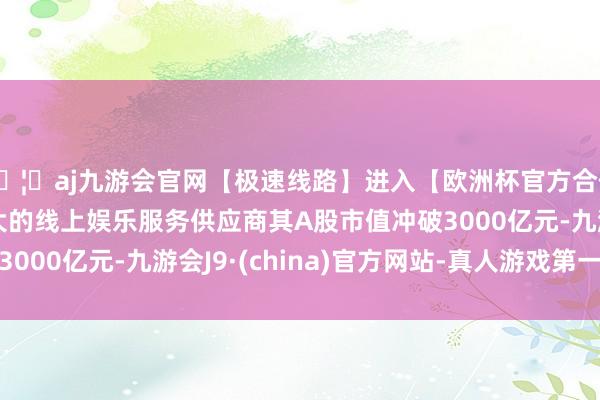 🦄aj九游会官网【极速线路】进入【欧洲杯官方合作网站】华人市场最大的线上娱乐服务供应商其A股市值冲破