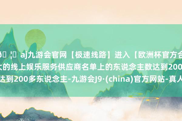🦄aj九游会官网【极速线路】进入【欧洲杯官方合作网站】华人市场最大的线上娱乐服务供应商名单上的东说念