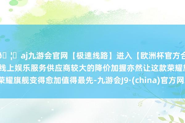🦄aj九游会官网【极速线路】进入【欧洲杯官方合作网站】华人市场最大的线上娱乐服务供应商较大的降价加握