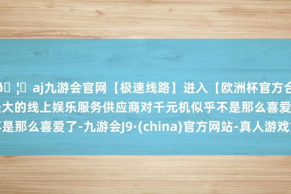 🦄aj九游会官网【极速线路】进入【欧洲杯官方合作网站】华人市场最大的线上娱乐服务供应商对千元机似乎不