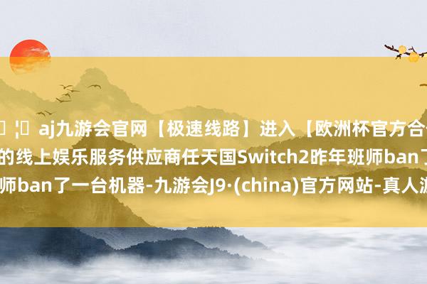 🦄aj九游会官网【极速线路】进入【欧洲杯官方合作网站】华人市场最大的线上娱乐服务供应商任天国Swit