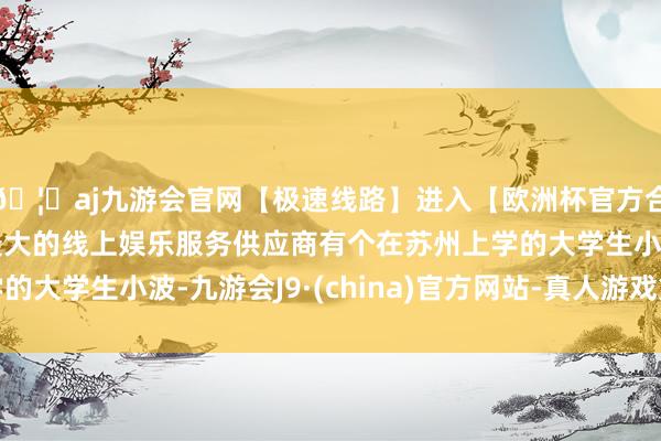 🦄aj九游会官网【极速线路】进入【欧洲杯官方合作网站】华人市场最大的线上娱乐服务供应商有个在苏州上学