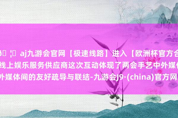 🦄aj九游会官网【极速线路】进入【欧洲杯官方合作网站】华人市场最大的线上娱乐服务供应商这次互动体现了
