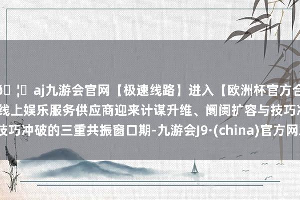 🦄aj九游会官网【极速线路】进入【欧洲杯官方合作网站】华人市场最大的线上娱乐服务供应商迎来计谋升维、