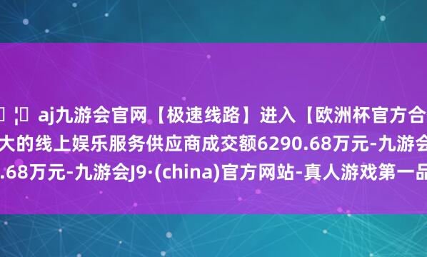 🦄aj九游会官网【极速线路】进入【欧洲杯官方合作网站】华人市场最大的线上娱乐服务供应商成交额6290