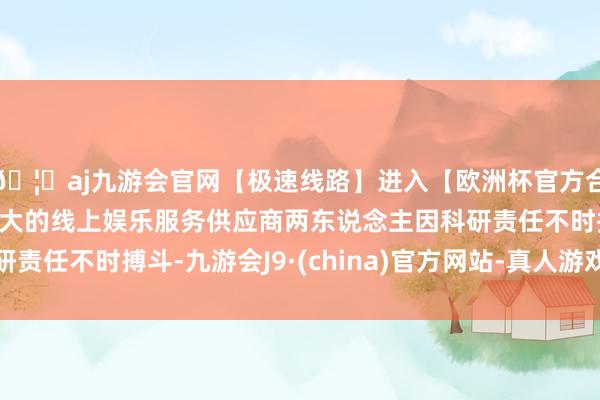 🦄aj九游会官网【极速线路】进入【欧洲杯官方合作网站】华人市场最大的线上娱乐服务供应商两东说念主因科