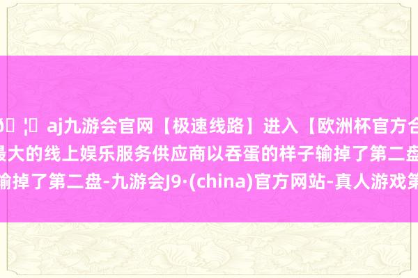 🦄aj九游会官网【极速线路】进入【欧洲杯官方合作网站】华人市场最大的线上娱乐服务供应商以吞蛋的样子输