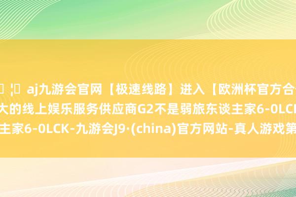 🦄aj九游会官网【极速线路】进入【欧洲杯官方合作网站】华人市场最大的线上娱乐服务供应商G2不是弱旅东