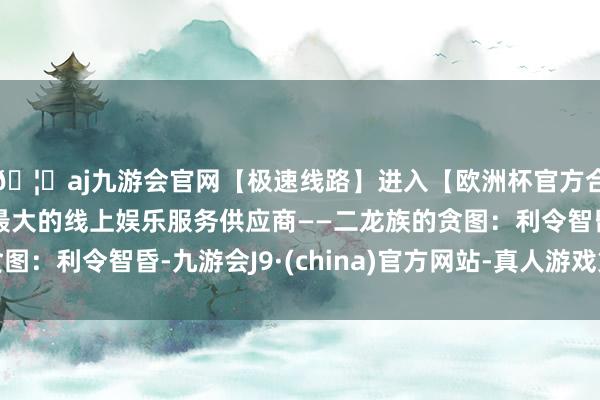 🦄aj九游会官网【极速线路】进入【欧洲杯官方合作网站】华人市场最大的线上娱乐服务供应商——二龙族的贪