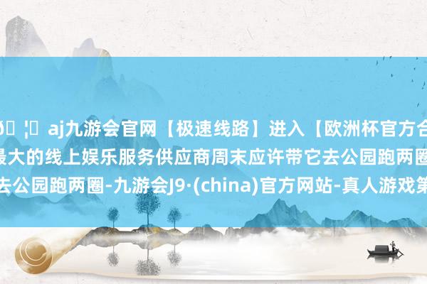🦄aj九游会官网【极速线路】进入【欧洲杯官方合作网站】华人市场最大的线上娱乐服务供应商周末应许带它去