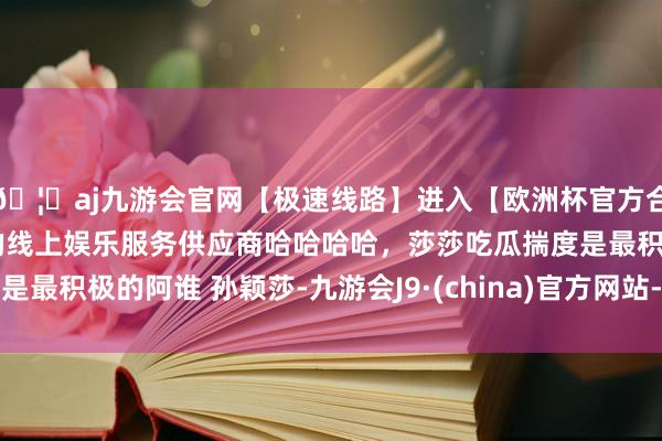 🦄aj九游会官网【极速线路】进入【欧洲杯官方合作网站】华人市场最大的线上娱乐服务供应商哈哈哈哈，莎莎吃瓜揣度是最积极的阿谁 孙颖莎-九游会J9·(china)官方网站-真人游戏第一品牌