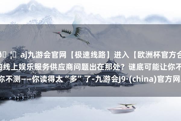 🦄aj九游会官网【极速线路】进入【欧洲杯官方合作网站】华人市场最大的线上娱乐服务供应商问题出在那处？谜底可能让你不测——你读得太“多”了-九游会J9·(china)官方网站-真人游戏第一品牌
