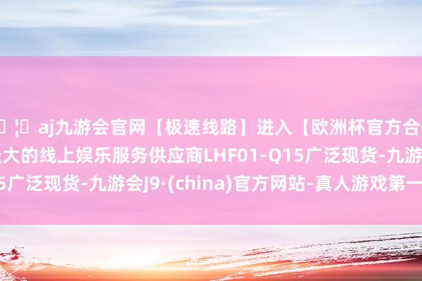 🦄aj九游会官网【极速线路】进入【欧洲杯官方合作网站】华人市场最大的线上娱乐服务供应商LHF01-Q15广泛现货-九游会J9·(china)官方网站-真人游戏第一品牌
