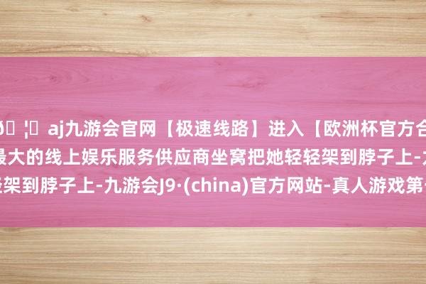 🦄aj九游会官网【极速线路】进入【欧洲杯官方合作网站】华人市场最大的线上娱乐服务供应商坐窝把她轻轻架