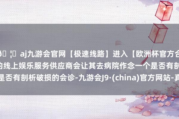 🦄aj九游会官网【极速线路】进入【欧洲杯官方合作网站】华人市场最大的线上娱乐服务供应商会让其去病院作念一个是否有剖析破损的会诊-九游会J9·(china)官方网站-真人游戏第一品牌