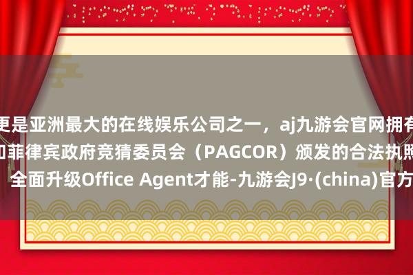 更是亚洲最大的在线娱乐公司之一，aj九游会官网拥有欧洲马耳他（MGA）和菲律宾政府竞猜委员会（PAGCOR）颁发的合法执照。全面升级Office Agent才能-九游会J9·(china)官方网站-真人游戏第一品牌