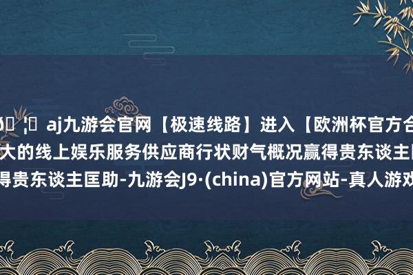 🦄aj九游会官网【极速线路】进入【欧洲杯官方合作网站】华人市场最大的线上娱乐服务供应商行状财气概况赢得贵东谈主匡助-九游会J9·(china)官方网站-真人游戏第一品牌