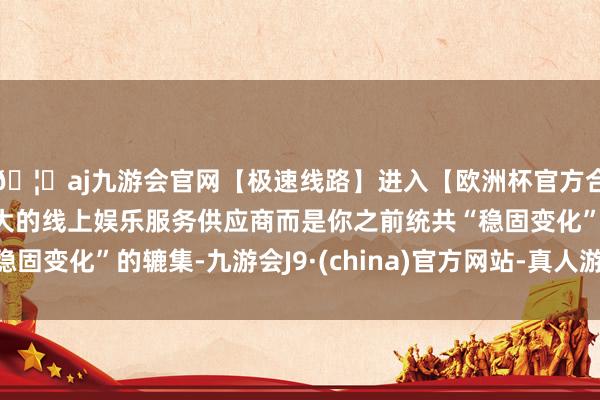 🦄aj九游会官网【极速线路】进入【欧洲杯官方合作网站】华人市场最大的线上娱乐服务供应商而是你之前统共“稳固变化”的辘集-九游会J9·(china)官方网站-真人游戏第一品牌