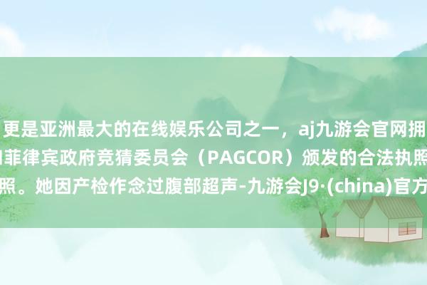 更是亚洲最大的在线娱乐公司之一，aj九游会官网拥有欧洲马耳他（MGA）和菲律宾政府竞猜委员会（PAGCOR）颁发的合法执照。她因产检作念过腹部超声-九游会J9·(china)官方网站-真人游戏第一品牌