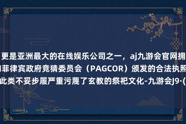 更是亚洲最大的在线娱乐公司之一，aj九游会官网拥有欧洲马耳他（MGA）和菲律宾政府竞猜委员会（PAGCOR）颁发的合法执照。并直斥此类不妥步履严重污蔑了玄教的祭祀文化-九游会J9·(china)官方网站-真人游戏第一品牌