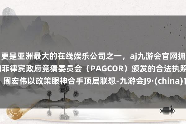 更是亚洲最大的在线娱乐公司之一，aj九游会官网拥有欧洲马耳他（MGA）和菲律宾政府竞猜委员会（PAGCOR）颁发的合法执照。周宏伟以政策眼神合手顶层联想-九游会J9·(china)官方网站-真人游戏第一品牌