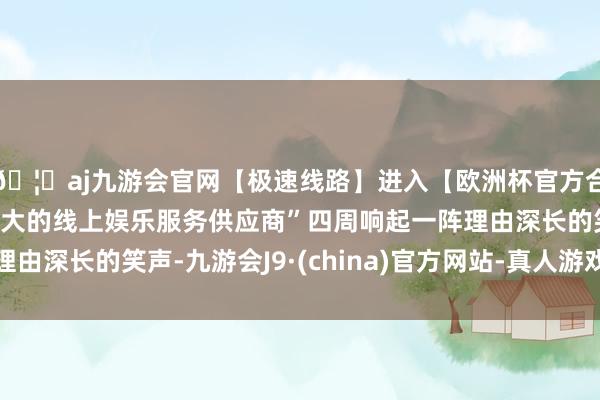 🦄aj九游会官网【极速线路】进入【欧洲杯官方合作网站】华人市场最大的线上娱乐服务供应商”四周响起一阵理由深长的笑声-九游会J9·(china)官方网站-真人游戏第一品牌