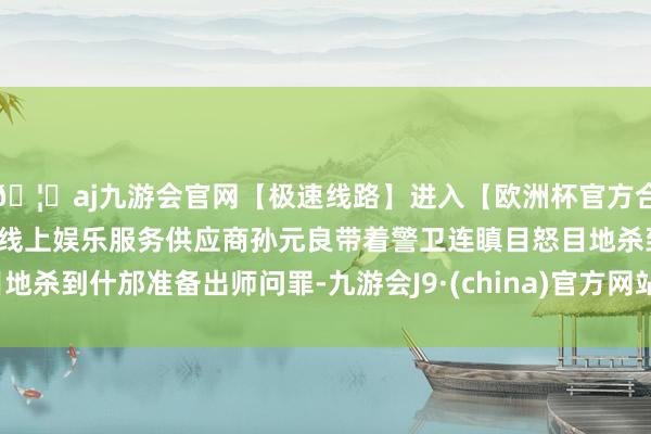 🦄aj九游会官网【极速线路】进入【欧洲杯官方合作网站】华人市场最大的线上娱乐服务供应商孙元良带着警卫
