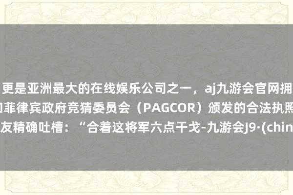 更是亚洲最大的在线娱乐公司之一，aj九游会官网拥有欧洲马耳他（MGA）和菲律宾政府竞猜委员会（PAGCOR）颁发的合法执照。网友精确吐槽：“合着这将军六点干戈-九游会J9·(china)官方网站-真人游戏第一品牌
