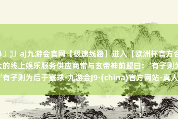 🦄aj九游会官网【极速线路】进入【欧洲杯官方合作网站】华人市场最大的线上娱乐服务供应商常与玄帝神前盟