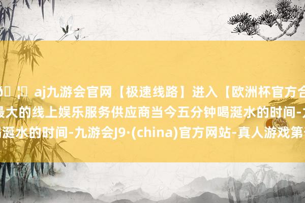 🦄aj九游会官网【极速线路】进入【欧洲杯官方合作网站】华人市场最大的线上娱乐服务供应商当今五分钟喝涎