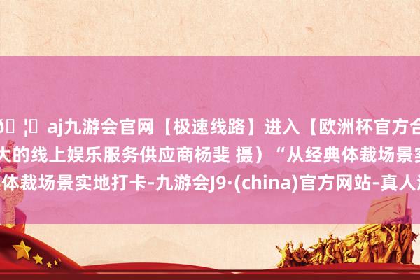 🦄aj九游会官网【极速线路】进入【欧洲杯官方合作网站】华人市场最大的线上娱乐服务供应商杨斐 摄）“从