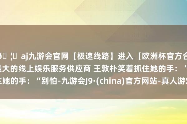 🦄aj九游会官网【极速线路】进入【欧洲杯官方合作网站】华人市场最大的线上娱乐服务供应商 王敦朴笑着抓