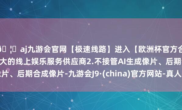 🦄aj九游会官网【极速线路】进入【欧洲杯官方合作网站】华人市场最大的线上娱乐服务供应商2.不接管AI