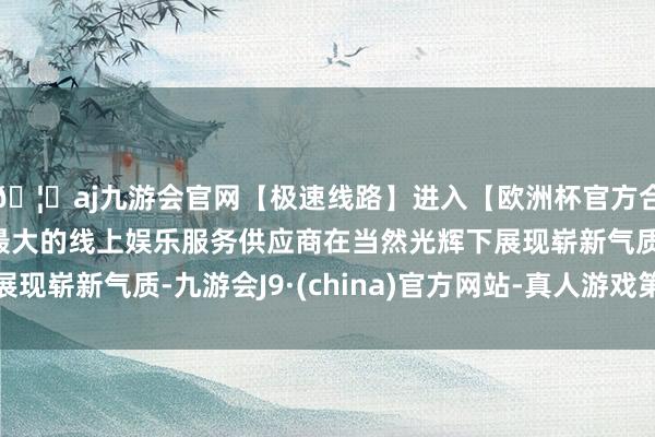 🦄aj九游会官网【极速线路】进入【欧洲杯官方合作网站】华人市场最大的线上娱乐服务供应商在当然光辉下展