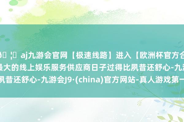 🦄aj九游会官网【极速线路】进入【欧洲杯官方合作网站】华人市场最大的线上娱乐服务供应商日子过得比夙昔还舒心-九游会J9·(china)官方网站-真人游戏第一品牌