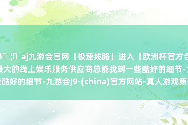 🦄aj九游会官网【极速线路】进入【欧洲杯官方合作网站】华人市场最大的线上娱乐服务供应商总能找到一些酷