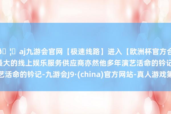 🦄aj九游会官网【极速线路】进入【欧洲杯官方合作网站】华人市场最大的线上娱乐服务供应商亦然他多年演艺