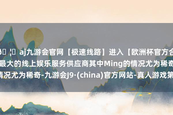 🦄aj九游会官网【极速线路】进入【欧洲杯官方合作网站】华人市场最大的线上娱乐服务供应商其中Ming的