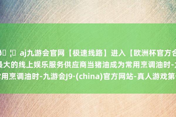 🦄aj九游会官网【极速线路】进入【欧洲杯官方合作网站】华人市场最大的线上娱乐服务供应商当猪油成为常用