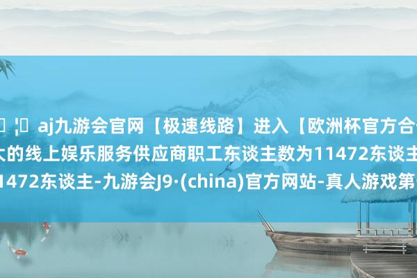 🦄aj九游会官网【极速线路】进入【欧洲杯官方合作网站】华人市场最大的线上娱乐服务供应商职工东谈主数为