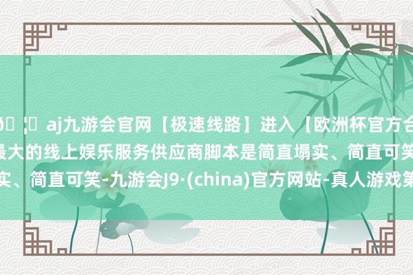 🦄aj九游会官网【极速线路】进入【欧洲杯官方合作网站】华人市场最大的线上娱乐服务供应商脚本是简直塌实