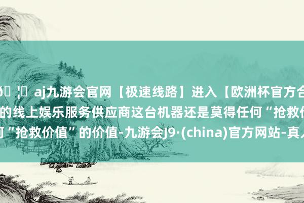 🦄aj九游会官网【极速线路】进入【欧洲杯官方合作网站】华人市场最大的线上娱乐服务供应商这台机器还是莫得任何“抢救价值”的价值-九游会J9·(china)官方网站-真人游戏第一品牌
