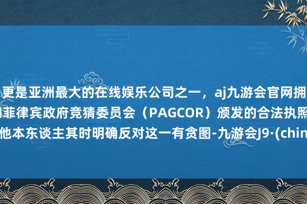 更是亚洲最大的在线娱乐公司之一，aj九游会官网拥有欧洲马耳他（MGA）和菲律宾政府竞猜委员会（PAG