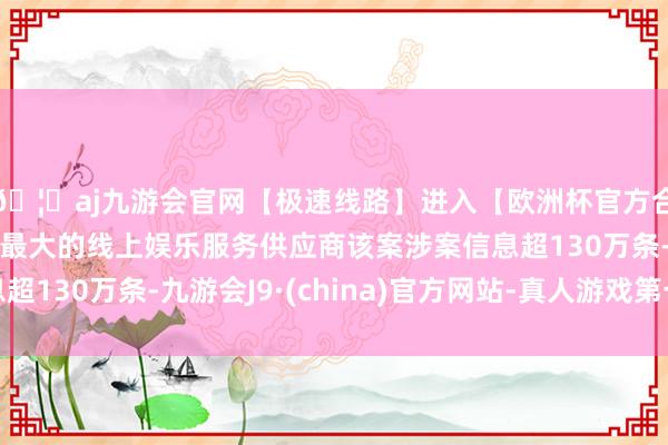 🦄aj九游会官网【极速线路】进入【欧洲杯官方合作网站】华人市场最大的线上娱乐服务供应商该案涉案信息超