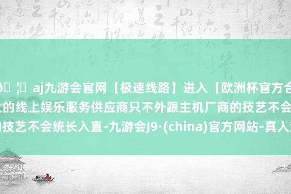 🦄aj九游会官网【极速线路】进入【欧洲杯官方合作网站】华人市场最大的线上娱乐服务供应商只不外跟主机厂