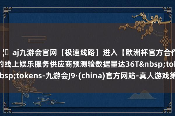 🦄aj九游会官网【极速线路】进入【欧洲杯官方合作网站】华人市场最大的线上娱乐服务供应商预测验数据量达