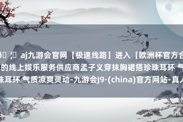 🦄aj九游会官网【极速线路】进入【欧洲杯官方合作网站】华人市场最大的线上娱乐服务供应商孟子义穿抹胸裙
